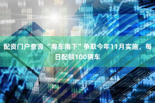 配资门户查询 “粤车南下”争取今年11月实施，每日配额100辆车