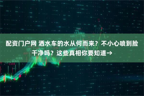 配资门户网 洒水车的水从何而来？不小心喷到脸干净吗？这些真相你要知道→