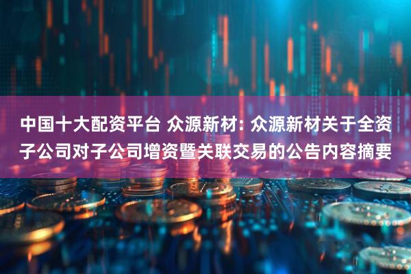 中国十大配资平台 众源新材: 众源新材关于全资子公司对子公司增资暨关联交易的公告内容摘要