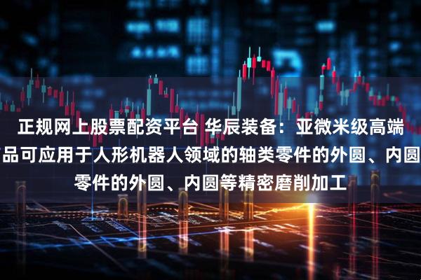 正规网上股票配资平台 华辰装备：亚微米级高端复合系列磨削产品可应用于人形机器人领域的轴类零件的外圆、内圆等精密磨削加工