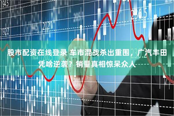 股市配资在线登录 车市混战杀出重围，广汽丰田凭啥逆袭？销量真相惊呆众人