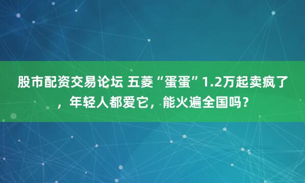 股市配资交易论坛 五菱“蛋蛋”1.2万起卖疯了，年轻人都爱它，能火遍全国吗？