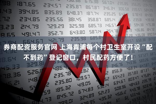 券商配资服务官网 上海青浦每个村卫生室开设“配不到药”登记窗口，村民配药方便了！