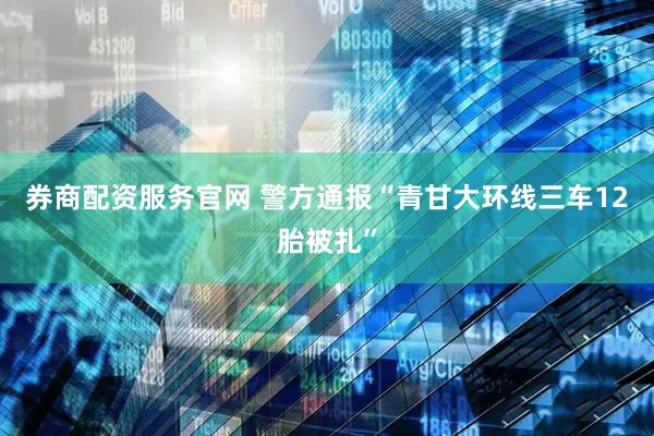 券商配资服务官网 警方通报“青甘大环线三车12胎被扎”
