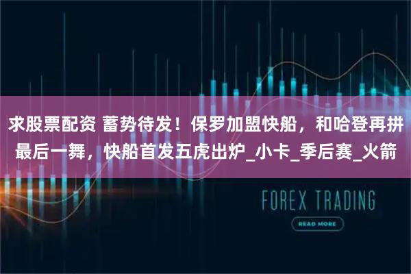 求股票配资 蓄势待发！保罗加盟快船，和哈登再拼最后一舞，快船首发五虎出炉_小卡_季后赛_火箭