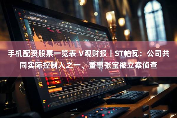 手机配资股票一览表 V观财报｜ST帕瓦：公司共同实际控制人之一、董事张宝被立案侦查