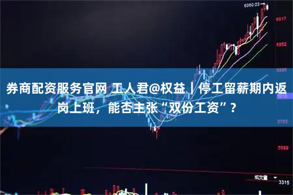 券商配资服务官网 工人君@权益｜停工留薪期内返岗上班，能否主张“双份工资”？