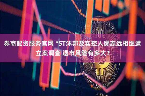 券商配资服务官网 *ST沐邦及实控人廖志远相继遭立案调查 退市风险有多大？