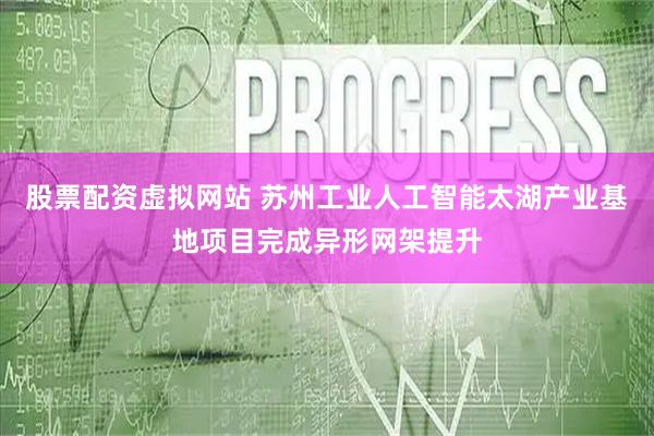 股票配资虚拟网站 苏州工业人工智能太湖产业基地项目完成异形网架提升