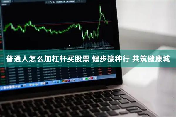 普通人怎么加杠杆买股票 健步接种行 共筑健康城