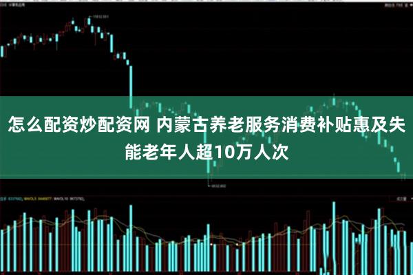 怎么配资炒配资网 内蒙古养老服务消费补贴惠及失能老年人超10万人次