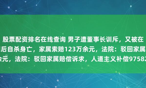 股票配资排名在线查询 男子遭董事长训斥，又被在微信群里通报批评，一周后自杀身亡，家属索赔123万余元，法院：驳回家属赔偿诉求，人道主义补偿97582.5元