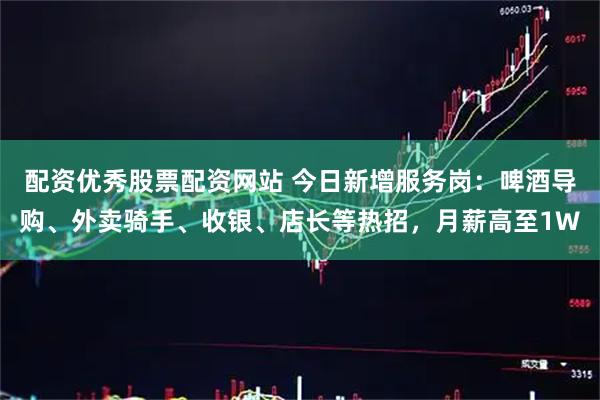 配资优秀股票配资网站 今日新增服务岗：啤酒导购、外卖骑手、收银、店长等热招，月薪高至1W