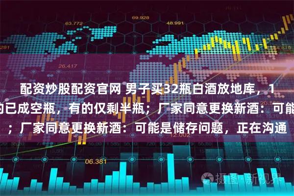 配资炒股配资官网 男子买32瓶白酒放地库，13年后用酒时傻眼：有的已成空瓶，有的仅剩半瓶；厂家同意更换新酒：可能是储存问题，正在沟通