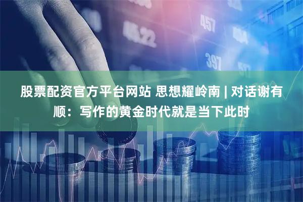 股票配资官方平台网站 思想耀岭南 | 对话谢有顺：写作的黄金时代就是当下此时