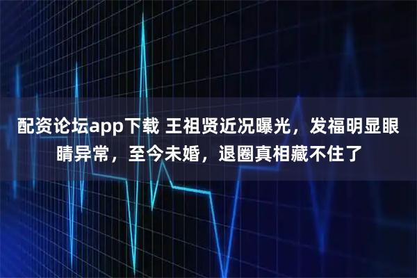 配资论坛app下载 王祖贤近况曝光，发福明显眼睛异常，至今未婚，退圈真相藏不住了