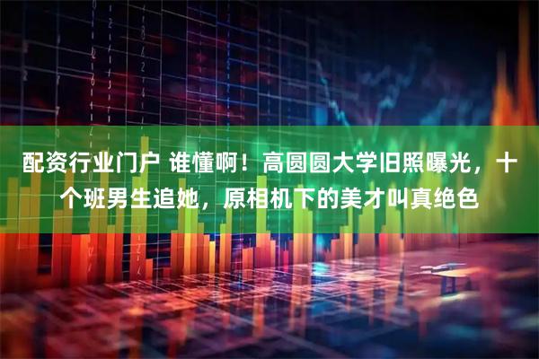 配资行业门户 谁懂啊！高圆圆大学旧照曝光，十个班男生追她，原相机下的美才叫真绝色